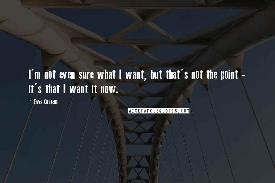 Elvis Costello Quotes: I'm not even sure what I want, but that's not the point - it's that I want it now.