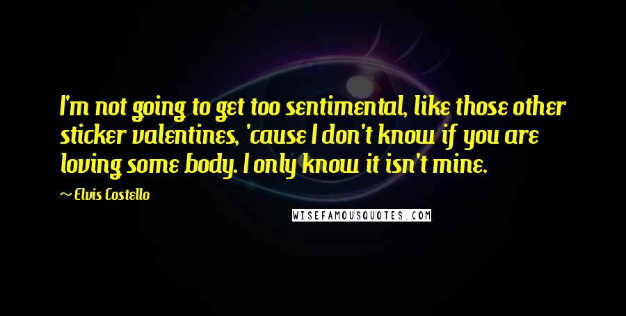 Elvis Costello Quotes: I'm not going to get too sentimental, like those other sticker valentines, 'cause I don't know if you are loving some body. I only know it isn't mine.