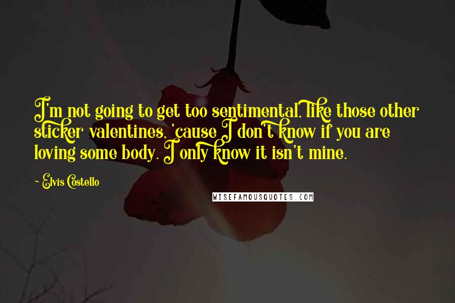 Elvis Costello Quotes: I'm not going to get too sentimental, like those other sticker valentines, 'cause I don't know if you are loving some body. I only know it isn't mine.