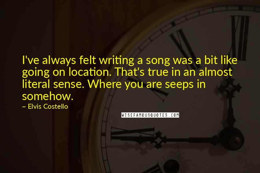 Elvis Costello Quotes: I've always felt writing a song was a bit like going on location. That's true in an almost literal sense. Where you are seeps in somehow.