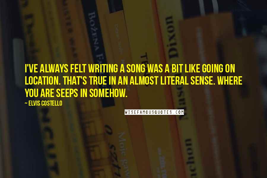 Elvis Costello Quotes: I've always felt writing a song was a bit like going on location. That's true in an almost literal sense. Where you are seeps in somehow.