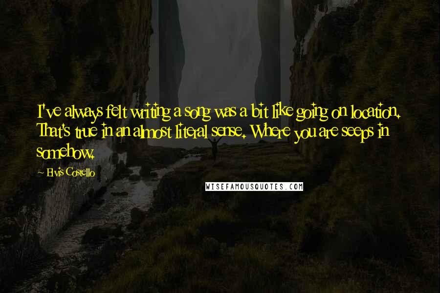 Elvis Costello Quotes: I've always felt writing a song was a bit like going on location. That's true in an almost literal sense. Where you are seeps in somehow.