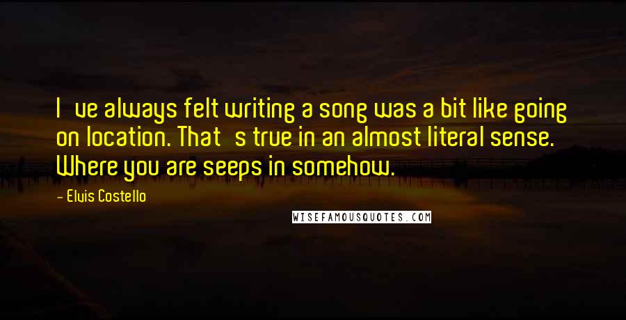 Elvis Costello Quotes: I've always felt writing a song was a bit like going on location. That's true in an almost literal sense. Where you are seeps in somehow.