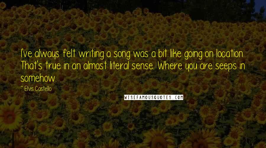 Elvis Costello Quotes: I've always felt writing a song was a bit like going on location. That's true in an almost literal sense. Where you are seeps in somehow.