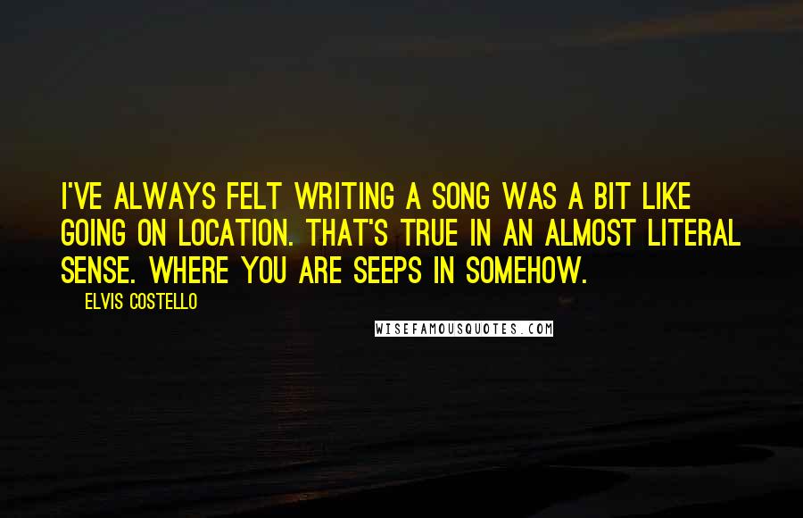 Elvis Costello Quotes: I've always felt writing a song was a bit like going on location. That's true in an almost literal sense. Where you are seeps in somehow.