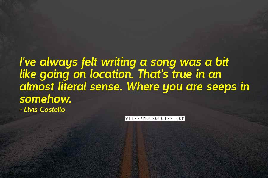 Elvis Costello Quotes: I've always felt writing a song was a bit like going on location. That's true in an almost literal sense. Where you are seeps in somehow.