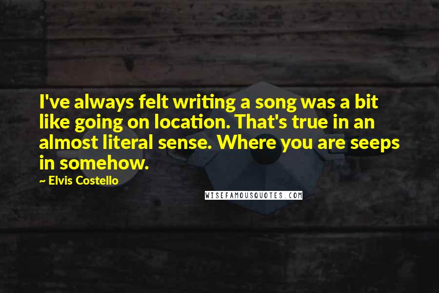 Elvis Costello Quotes: I've always felt writing a song was a bit like going on location. That's true in an almost literal sense. Where you are seeps in somehow.