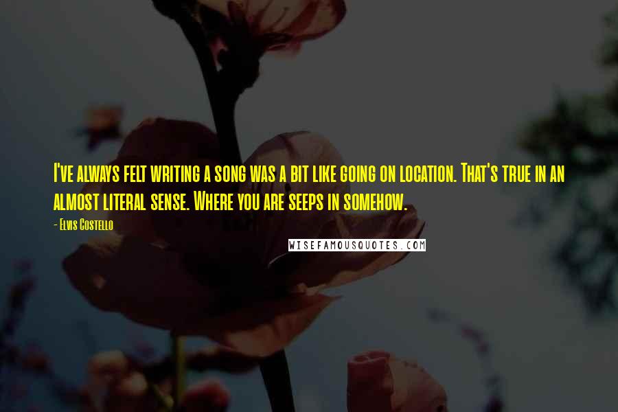 Elvis Costello Quotes: I've always felt writing a song was a bit like going on location. That's true in an almost literal sense. Where you are seeps in somehow.