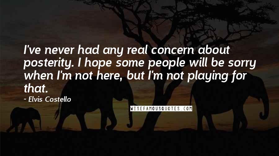 Elvis Costello Quotes: I've never had any real concern about posterity. I hope some people will be sorry when I'm not here, but I'm not playing for that.
