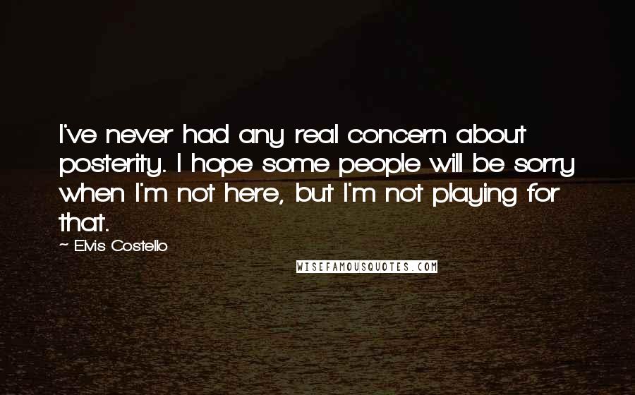 Elvis Costello Quotes: I've never had any real concern about posterity. I hope some people will be sorry when I'm not here, but I'm not playing for that.