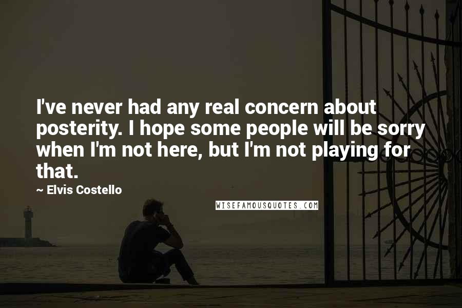 Elvis Costello Quotes: I've never had any real concern about posterity. I hope some people will be sorry when I'm not here, but I'm not playing for that.