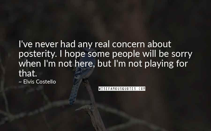 Elvis Costello Quotes: I've never had any real concern about posterity. I hope some people will be sorry when I'm not here, but I'm not playing for that.