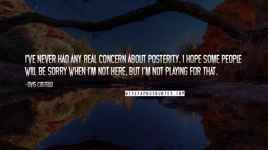 Elvis Costello Quotes: I've never had any real concern about posterity. I hope some people will be sorry when I'm not here, but I'm not playing for that.