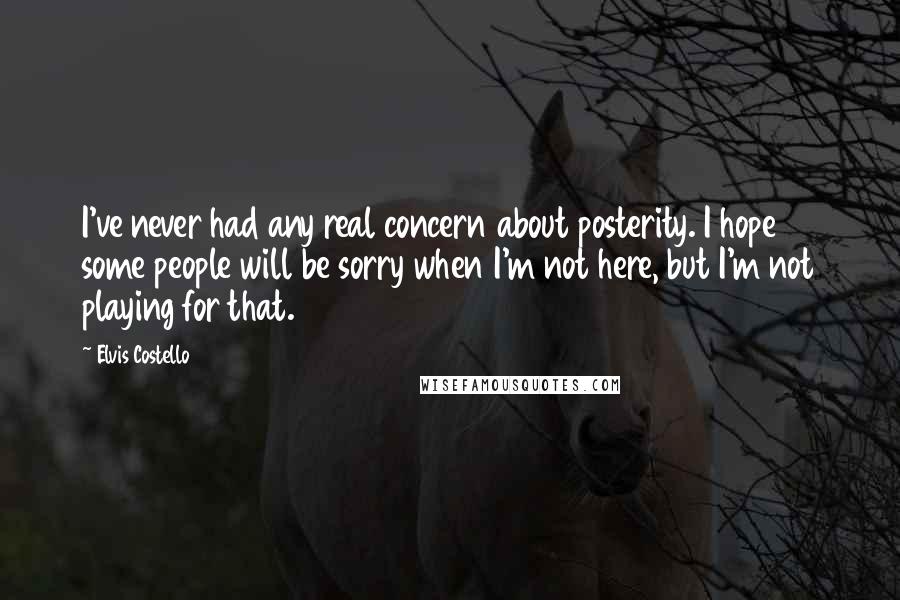 Elvis Costello Quotes: I've never had any real concern about posterity. I hope some people will be sorry when I'm not here, but I'm not playing for that.