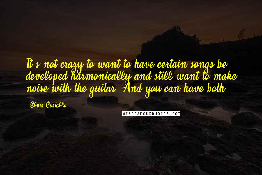 Elvis Costello Quotes: It's not crazy to want to have certain songs be developed harmonically and still want to make noise with the guitar. And you can have both.