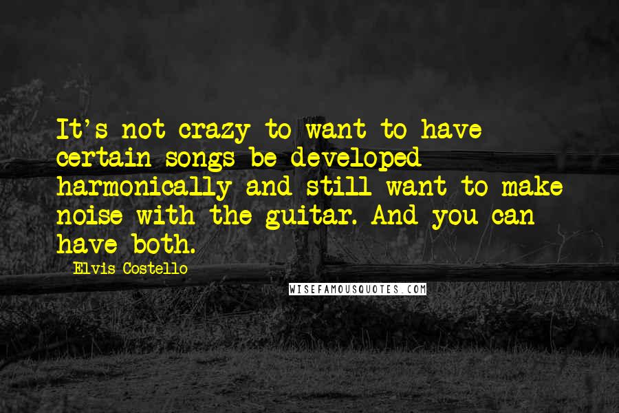 Elvis Costello Quotes: It's not crazy to want to have certain songs be developed harmonically and still want to make noise with the guitar. And you can have both.