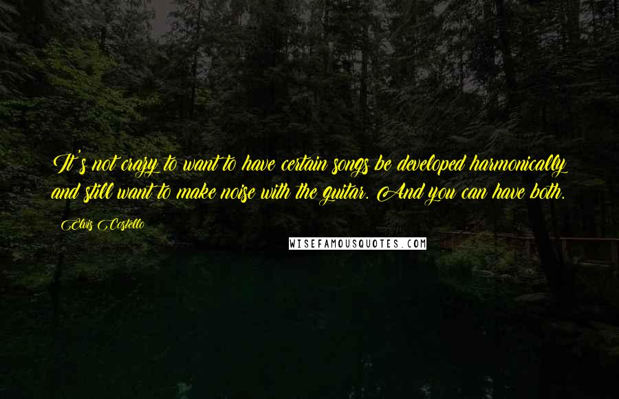 Elvis Costello Quotes: It's not crazy to want to have certain songs be developed harmonically and still want to make noise with the guitar. And you can have both.