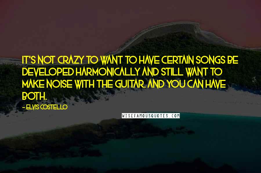 Elvis Costello Quotes: It's not crazy to want to have certain songs be developed harmonically and still want to make noise with the guitar. And you can have both.