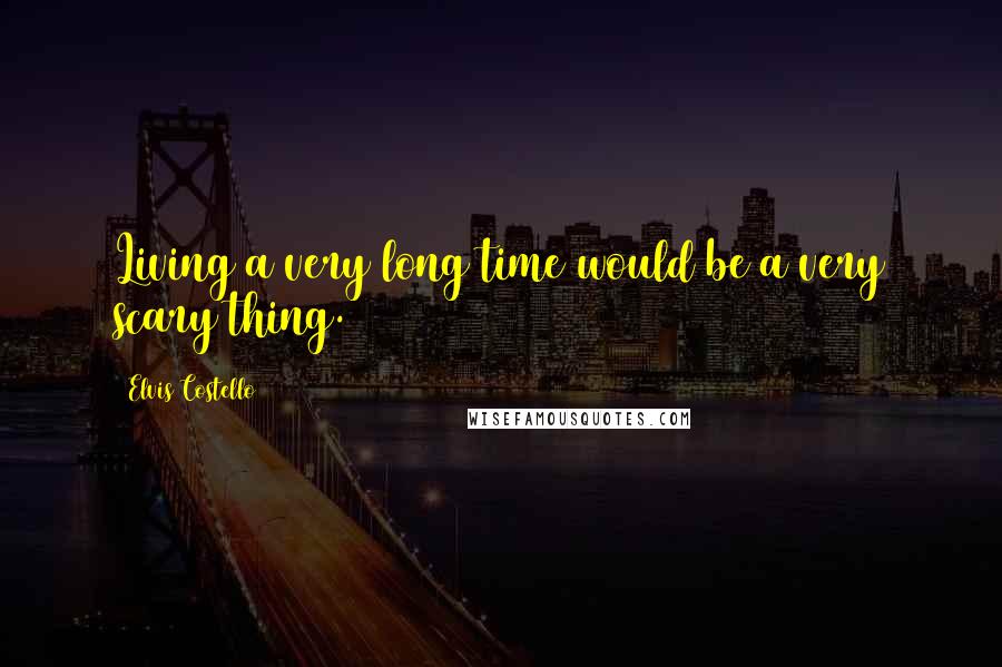 Elvis Costello Quotes: Living a very long time would be a very scary thing.