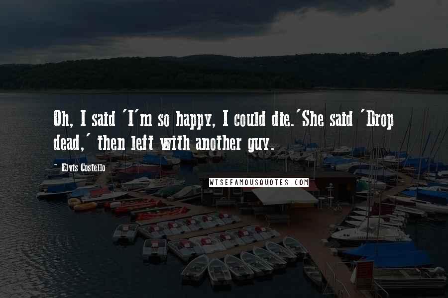 Elvis Costello Quotes: Oh, I said 'I'm so happy, I could die.'She said 'Drop dead,' then left with another guy.