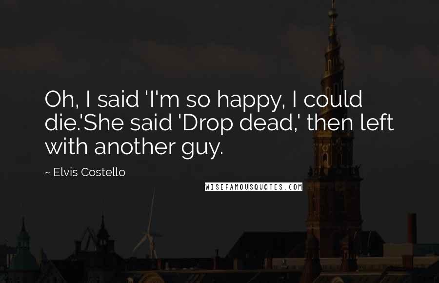 Elvis Costello Quotes: Oh, I said 'I'm so happy, I could die.'She said 'Drop dead,' then left with another guy.