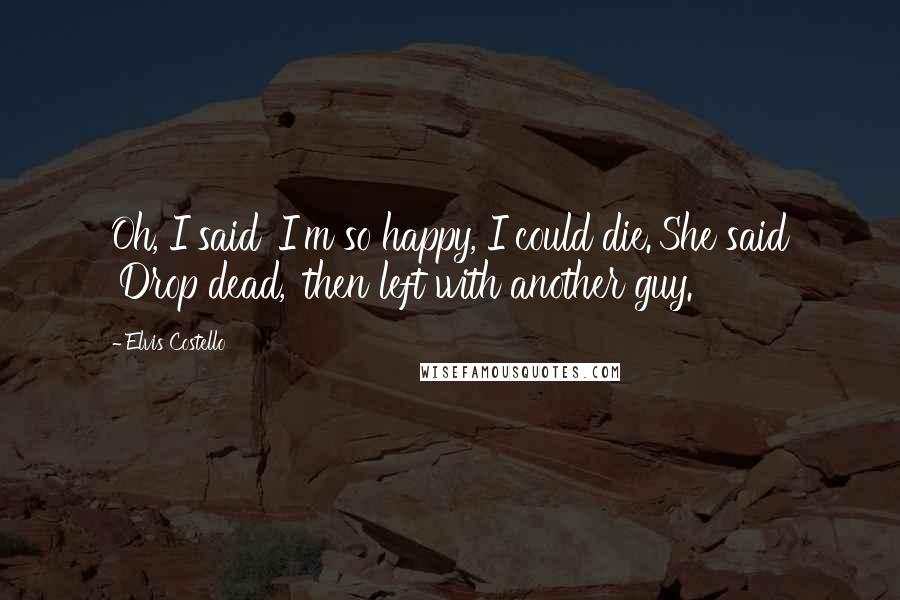 Elvis Costello Quotes: Oh, I said 'I'm so happy, I could die.'She said 'Drop dead,' then left with another guy.