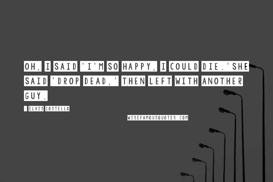 Elvis Costello Quotes: Oh, I said 'I'm so happy, I could die.'She said 'Drop dead,' then left with another guy.