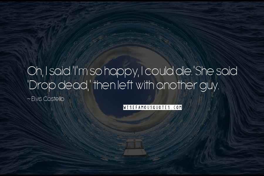 Elvis Costello Quotes: Oh, I said 'I'm so happy, I could die.'She said 'Drop dead,' then left with another guy.