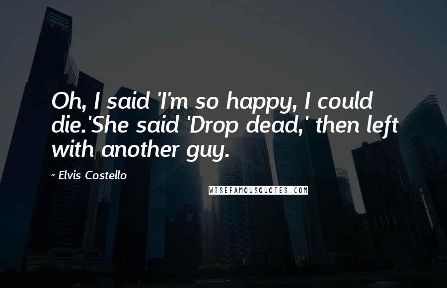 Elvis Costello Quotes: Oh, I said 'I'm so happy, I could die.'She said 'Drop dead,' then left with another guy.