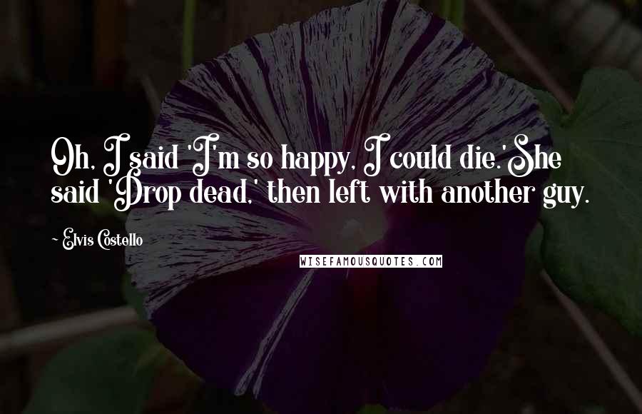 Elvis Costello Quotes: Oh, I said 'I'm so happy, I could die.'She said 'Drop dead,' then left with another guy.