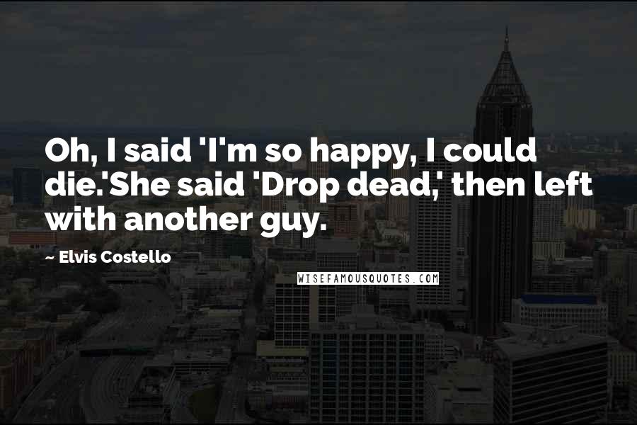 Elvis Costello Quotes: Oh, I said 'I'm so happy, I could die.'She said 'Drop dead,' then left with another guy.