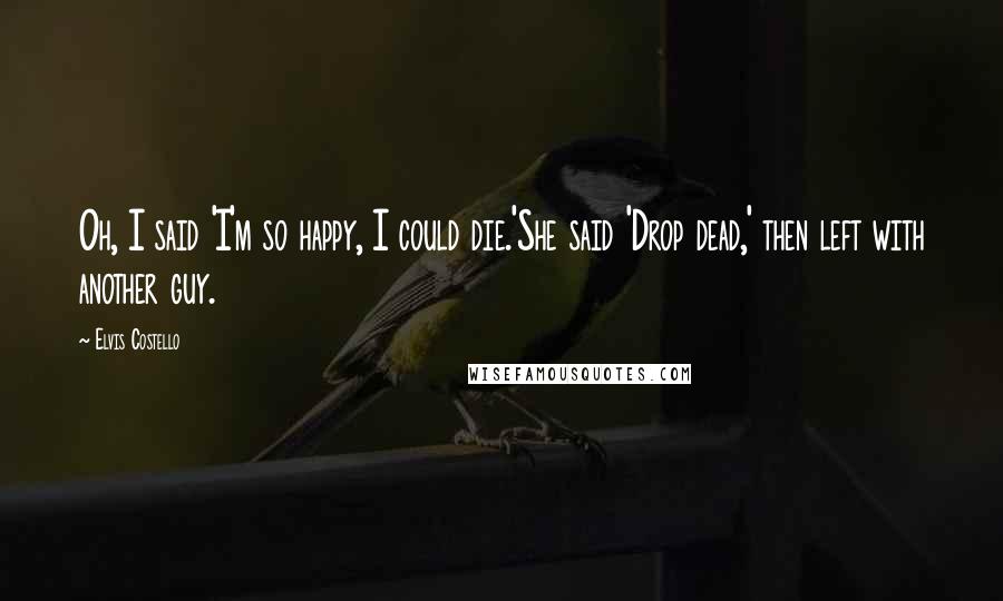 Elvis Costello Quotes: Oh, I said 'I'm so happy, I could die.'She said 'Drop dead,' then left with another guy.