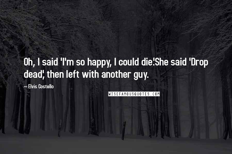 Elvis Costello Quotes: Oh, I said 'I'm so happy, I could die.'She said 'Drop dead,' then left with another guy.