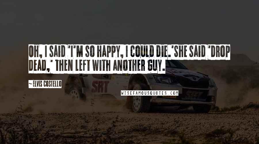 Elvis Costello Quotes: Oh, I said 'I'm so happy, I could die.'She said 'Drop dead,' then left with another guy.