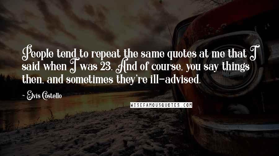 Elvis Costello Quotes: People tend to repeat the same quotes at me that I said when I was 23. And of course, you say things then, and sometimes they're ill-advised.