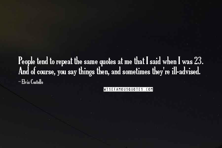 Elvis Costello Quotes: People tend to repeat the same quotes at me that I said when I was 23. And of course, you say things then, and sometimes they're ill-advised.