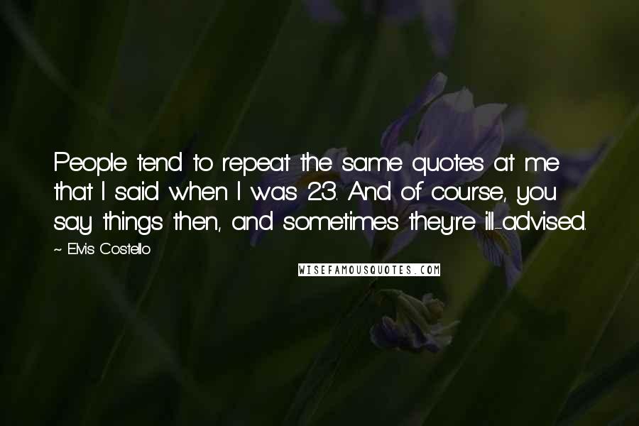 Elvis Costello Quotes: People tend to repeat the same quotes at me that I said when I was 23. And of course, you say things then, and sometimes they're ill-advised.