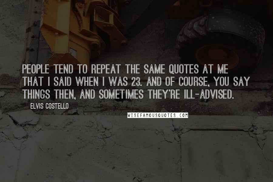 Elvis Costello Quotes: People tend to repeat the same quotes at me that I said when I was 23. And of course, you say things then, and sometimes they're ill-advised.