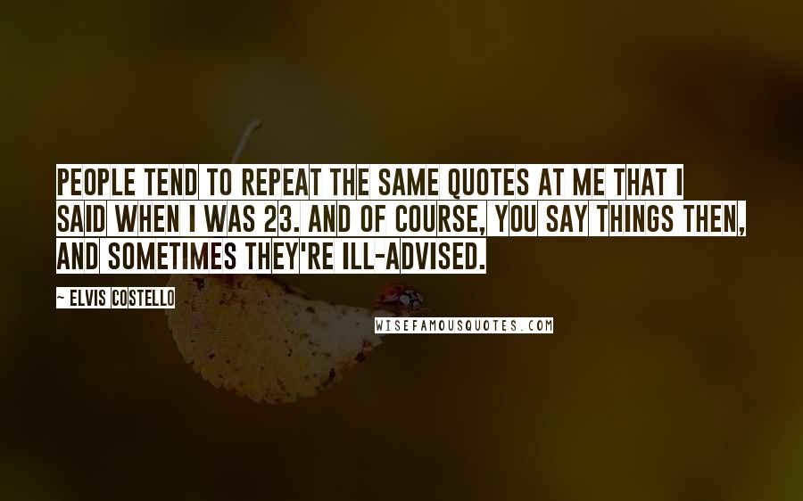 Elvis Costello Quotes: People tend to repeat the same quotes at me that I said when I was 23. And of course, you say things then, and sometimes they're ill-advised.