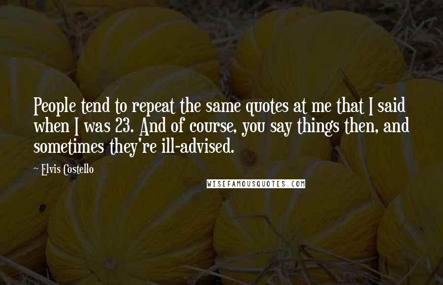 Elvis Costello Quotes: People tend to repeat the same quotes at me that I said when I was 23. And of course, you say things then, and sometimes they're ill-advised.