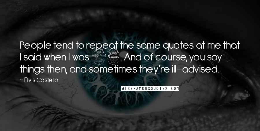Elvis Costello Quotes: People tend to repeat the same quotes at me that I said when I was 23. And of course, you say things then, and sometimes they're ill-advised.