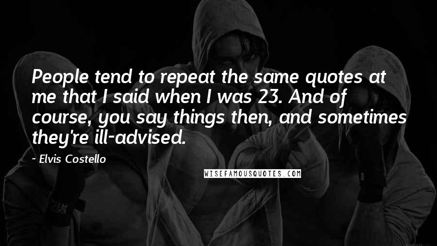 Elvis Costello Quotes: People tend to repeat the same quotes at me that I said when I was 23. And of course, you say things then, and sometimes they're ill-advised.