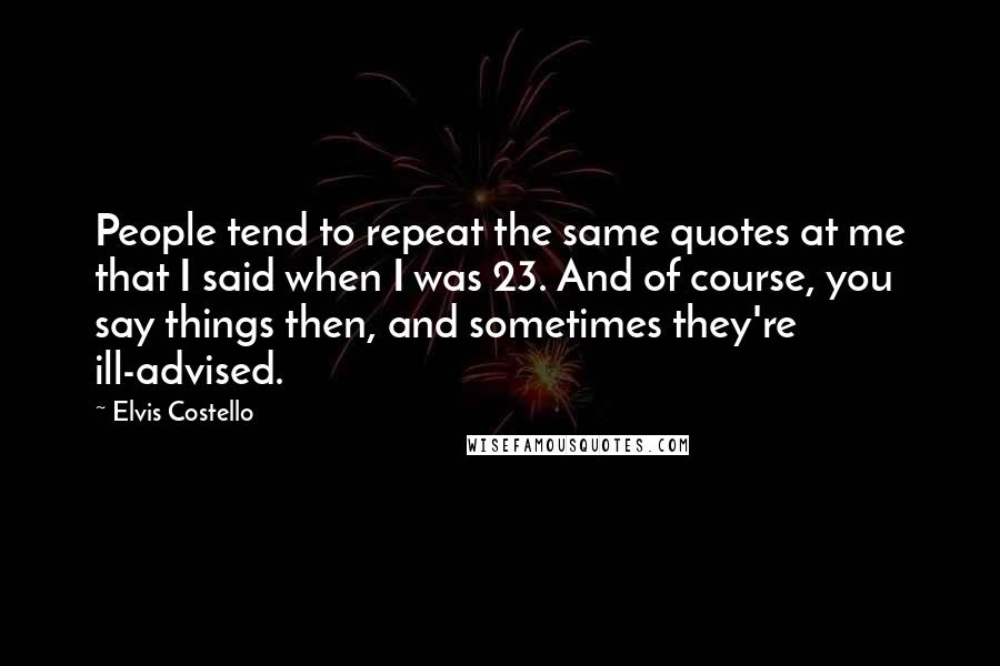 Elvis Costello Quotes: People tend to repeat the same quotes at me that I said when I was 23. And of course, you say things then, and sometimes they're ill-advised.