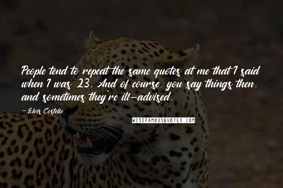 Elvis Costello Quotes: People tend to repeat the same quotes at me that I said when I was 23. And of course, you say things then, and sometimes they're ill-advised.