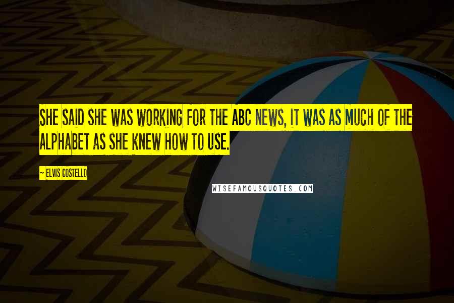 Elvis Costello Quotes: She said she was working for the ABC news, it was as much of the alphabet as she knew how to use.