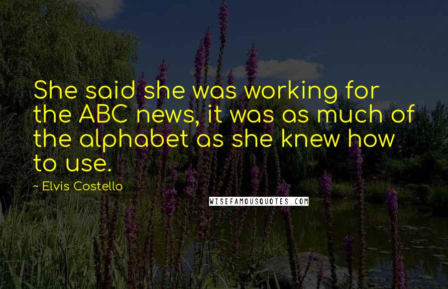 Elvis Costello Quotes: She said she was working for the ABC news, it was as much of the alphabet as she knew how to use.
