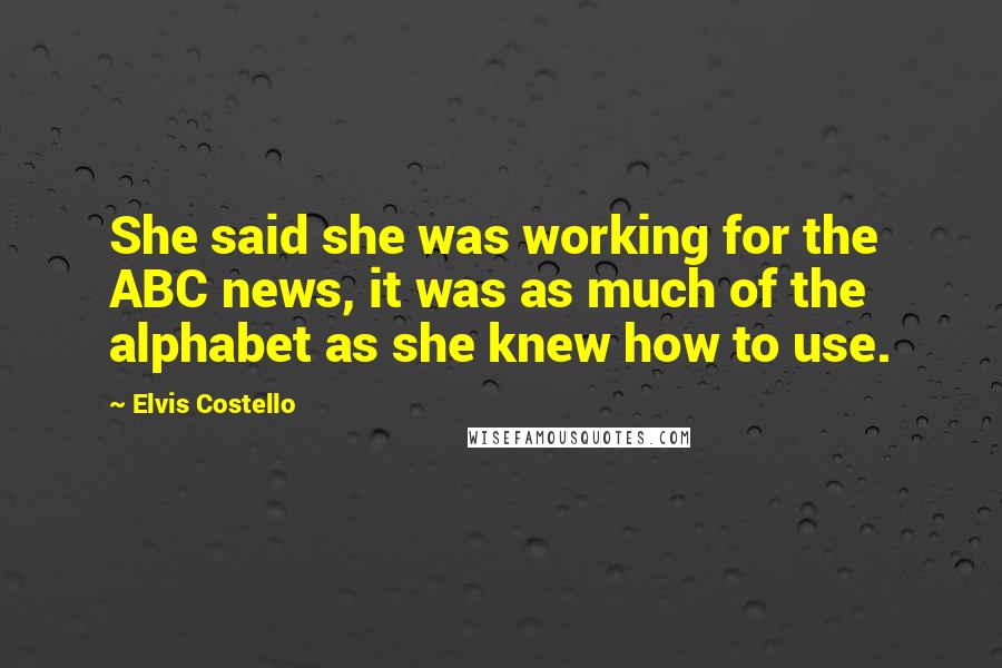 Elvis Costello Quotes: She said she was working for the ABC news, it was as much of the alphabet as she knew how to use.