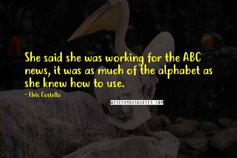 Elvis Costello Quotes: She said she was working for the ABC news, it was as much of the alphabet as she knew how to use.