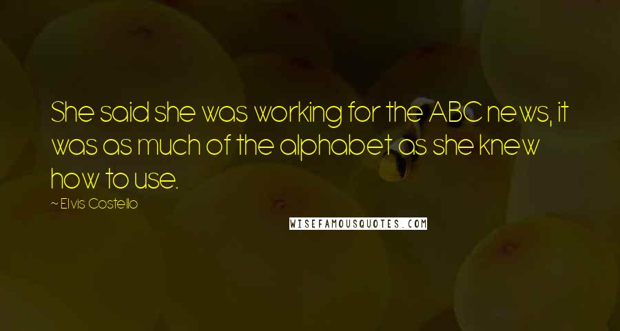 Elvis Costello Quotes: She said she was working for the ABC news, it was as much of the alphabet as she knew how to use.