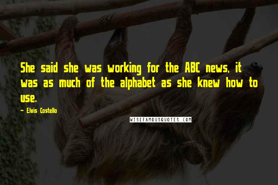 Elvis Costello Quotes: She said she was working for the ABC news, it was as much of the alphabet as she knew how to use.